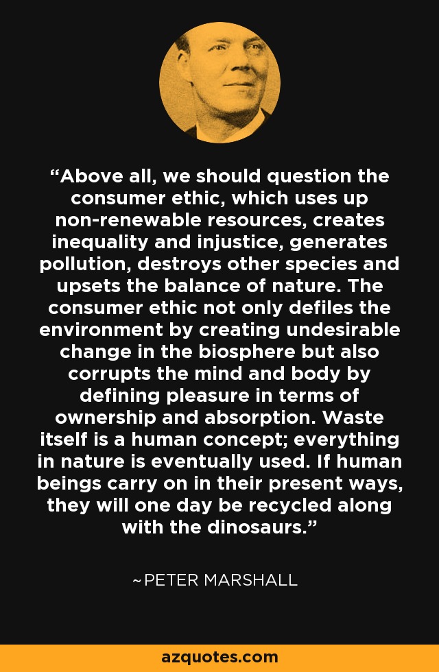 Above all, we should question the consumer ethic, which uses up non-renewable resources, creates inequality and injustice, generates pollution, destroys other species and upsets the balance of nature. The consumer ethic not only defiles the environment by creating undesirable change in the biosphere but also corrupts the mind and body by defining pleasure in terms of ownership and absorption. Waste itself is a human concept; everything in nature is eventually used. If human beings carry on in their present ways, they will one day be recycled along with the dinosaurs. - Peter Marshall