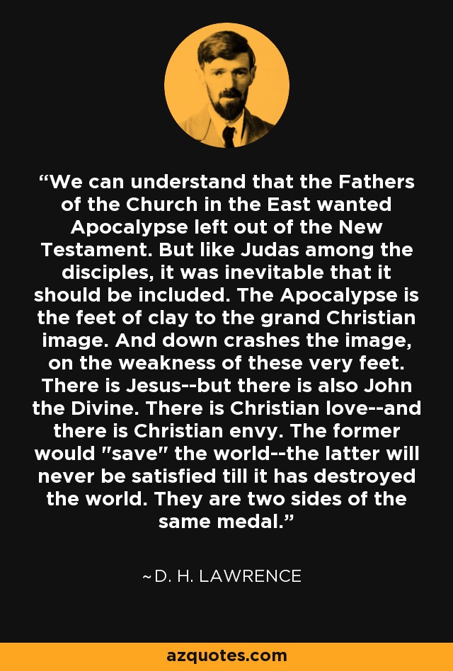 We can understand that the Fathers of the Church in the East wanted Apocalypse left out of the New Testament. But like Judas among the disciples, it was inevitable that it should be included. The Apocalypse is the feet of clay to the grand Christian image. And down crashes the image, on the weakness of these very feet. There is Jesus--but there is also John the Divine. There is Christian love--and there is Christian envy. The former would 