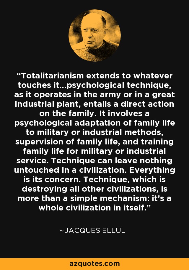 Totalitarianism extends to whatever touches it...psychological technique, as it operates in the army or in a great industrial plant, entails a direct action on the family. It involves a psychological adaptation of family life to military or industrial methods, supervision of family life, and training family life for military or industrial service. Technique can leave nothing untouched in a civilization. Everything is its concern. Technique, which is destroying all other civilizations, is more than a simple mechanism: it's a whole civilization in itself. - Jacques Ellul