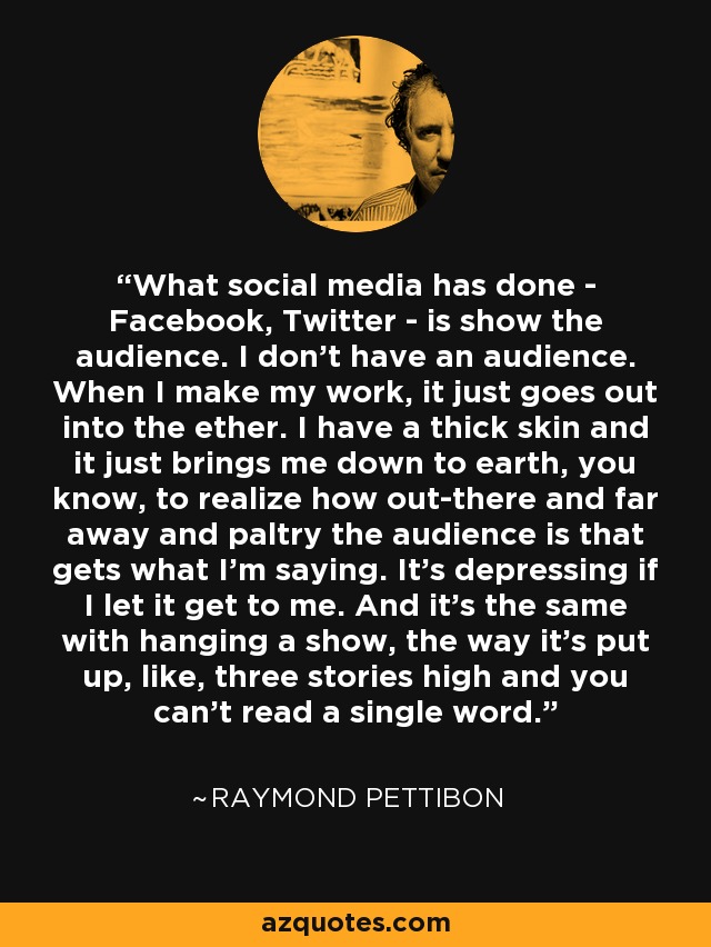 What social media has done - Facebook, Twitter - is show the audience. I don't have an audience. When I make my work, it just goes out into the ether. I have a thick skin and it just brings me down to earth, you know, to realize how out-there and far away and paltry the audience is that gets what I'm saying. It's depressing if I let it get to me. And it's the same with hanging a show, the way it's put up, like, three stories high and you can't read a single word. - Raymond Pettibon