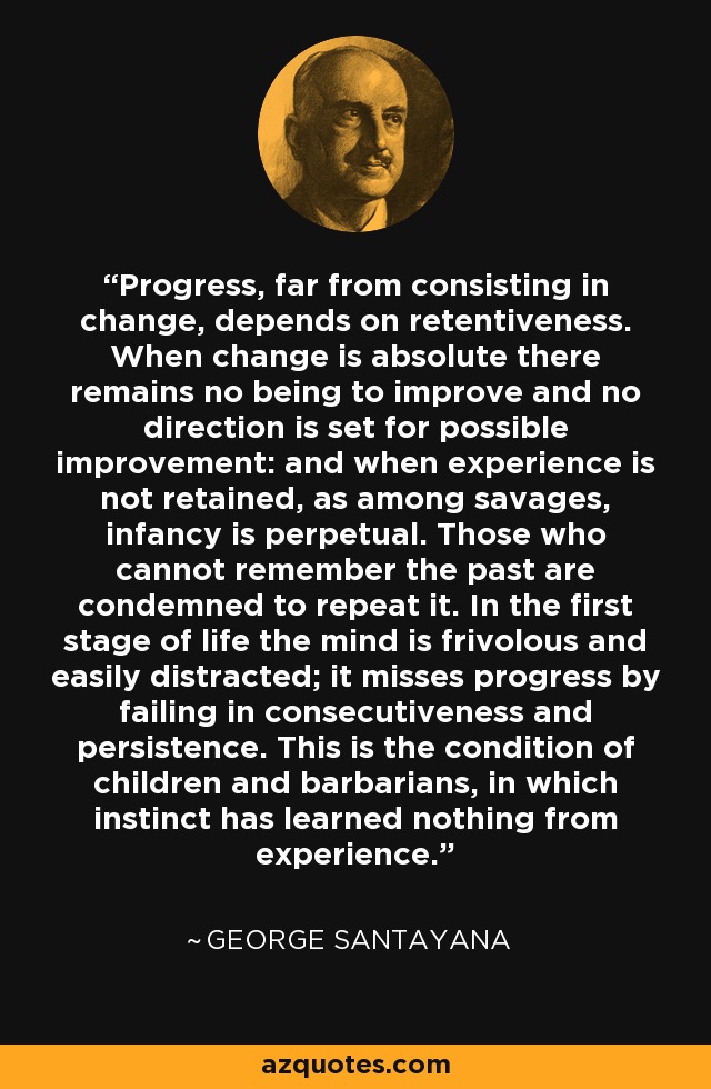 Progress, far from consisting in change, depends on retentiveness. When change is absolute there remains no being to improve and no direction is set for possible improvement: and when experience is not retained, as among savages, infancy is perpetual. Those who cannot remember the past are condemned to repeat it. In the first stage of life the mind is frivolous and easily distracted; it misses progress by failing in consecutiveness and persistence. This is the condition of children and barbarians, in which instinct has learned nothing from experience. - George Santayana