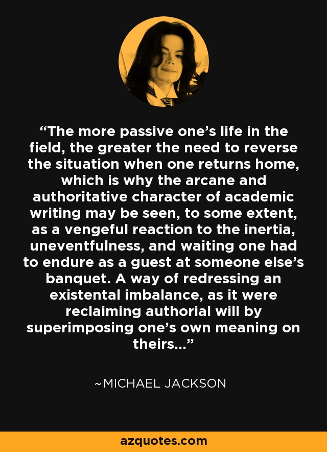 The more passive one's life in the field, the greater the need to reverse the situation when one returns home, which is why the arcane and authoritative character of academic writing may be seen, to some extent, as a vengeful reaction to the inertia, uneventfulness, and waiting one had to endure as a guest at someone else's banquet. A way of redressing an existental imbalance, as it were reclaiming authorial will by superimposing one's own meaning on theirs... - Michael Jackson