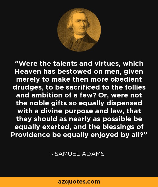 Were the talents and virtues, which Heaven has bestowed on men, given merely to make then more obedient drudges, to be sacrificed to the follies and ambition of a few? Or, were not the noble gifts so equally dispensed with a divine purpose and law, that they should as nearly as possible be equally exerted, and the blessings of Providence be equally enjoyed by all? - Samuel Adams