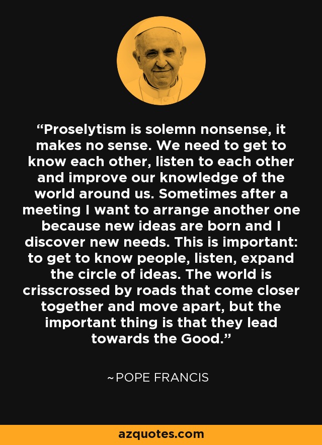 Proselytism is solemn nonsense, it makes no sense. We need to get to know each other, listen to each other and improve our knowledge of the world around us. Sometimes after a meeting I want to arrange another one because new ideas are born and I discover new needs. This is important: to get to know people, listen, expand the circle of ideas. The world is crisscrossed by roads that come closer together and move apart, but the important thing is that they lead towards the Good. - Pope Francis