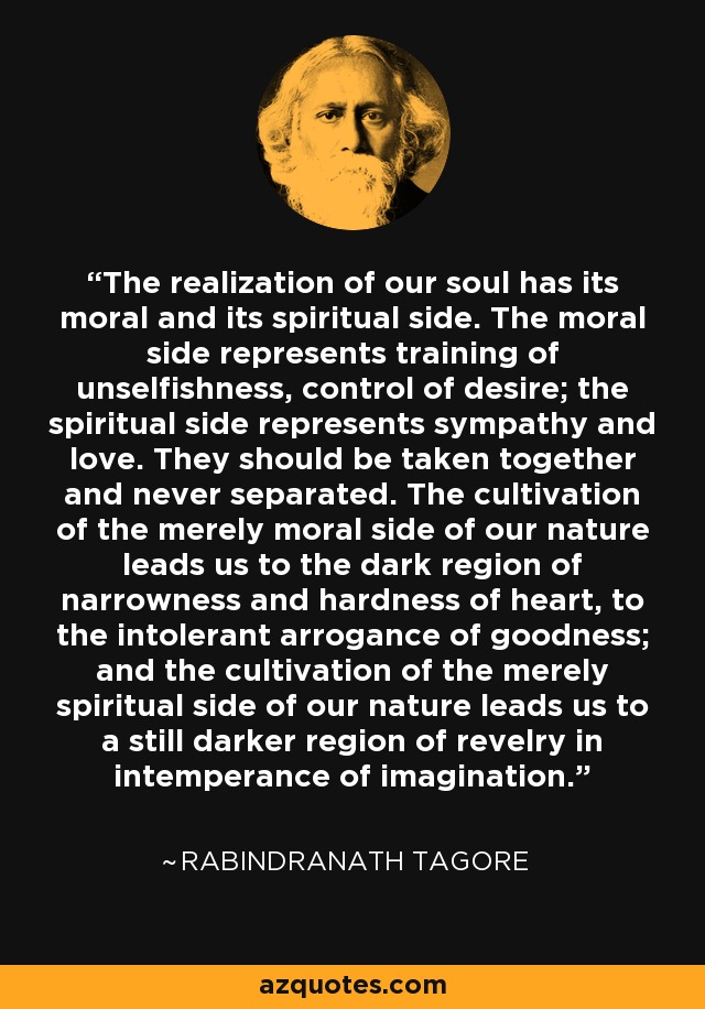 The realization of our soul has its moral and its spiritual side. The moral side represents training of unselfishness, control of desire; the spiritual side represents sympathy and love. They should be taken together and never separated. The cultivation of the merely moral side of our nature leads us to the dark region of narrowness and hardness of heart, to the intolerant arrogance of goodness; and the cultivation of the merely spiritual side of our nature leads us to a still darker region of revelry in intemperance of imagination. - Rabindranath Tagore
