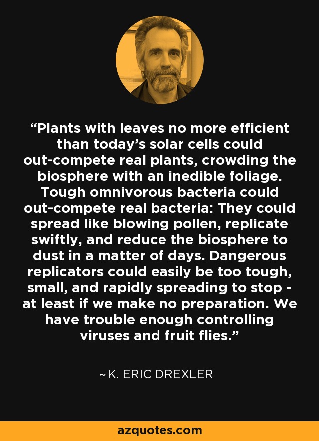 Plants with leaves no more efficient than today's solar cells could out-compete real plants, crowding the biosphere with an inedible foliage. Tough omnivorous bacteria could out-compete real bacteria: They could spread like blowing pollen, replicate swiftly, and reduce the biosphere to dust in a matter of days. Dangerous replicators could easily be too tough, small, and rapidly spreading to stop - at least if we make no preparation. We have trouble enough controlling viruses and fruit flies. - K. Eric Drexler
