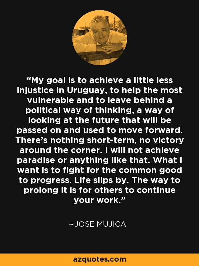My goal is to achieve a little less injustice in Uruguay, to help the most vulnerable and to leave behind a political way of thinking, a way of looking at the future that will be passed on and used to move forward. There's nothing short-term, no victory around the corner. I will not achieve paradise or anything like that. What I want is to fight for the common good to progress. Life slips by. The way to prolong it is for others to continue your work. - Jose Mujica