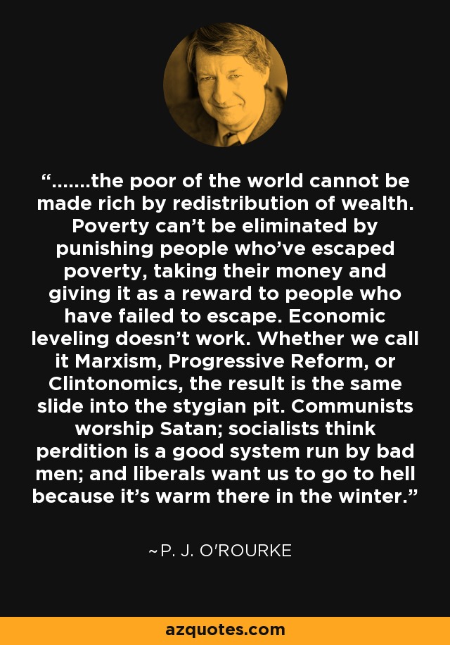 .......the poor of the world cannot be made rich by redistribution of wealth. Poverty can't be eliminated by punishing people who've escaped poverty, taking their money and giving it as a reward to people who have failed to escape. Economic leveling doesn't work. Whether we call it Marxism, Progressive Reform, or Clintonomics, the result is the same slide into the stygian pit. Communists worship Satan; socialists think perdition is a good system run by bad men; and liberals want us to go to hell because it's warm there in the winter. - P. J. O'Rourke
