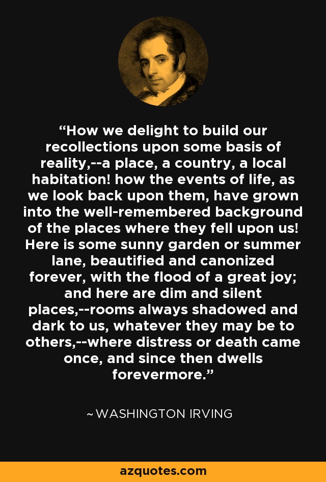 How we delight to build our recollections upon some basis of reality,--a place, a country, a local habitation! how the events of life, as we look back upon them, have grown into the well-remembered background of the places where they fell upon us! Here is some sunny garden or summer lane, beautified and canonized forever, with the flood of a great joy; and here are dim and silent places,--rooms always shadowed and dark to us, whatever they may be to others,--where distress or death came once, and since then dwells forevermore. - Washington Irving