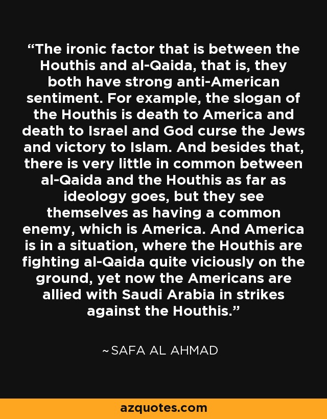 The ironic factor that is between the Houthis and al-Qaida, that is, they both have strong anti-American sentiment. For example, the slogan of the Houthis is death to America and death to Israel and God curse the Jews and victory to Islam. And besides that, there is very little in common between al-Qaida and the Houthis as far as ideology goes, but they see themselves as having a common enemy, which is America. And America is in a situation, where the Houthis are fighting al-Qaida quite viciously on the ground, yet now the Americans are allied with Saudi Arabia in strikes against the Houthis. - Safa Al Ahmad