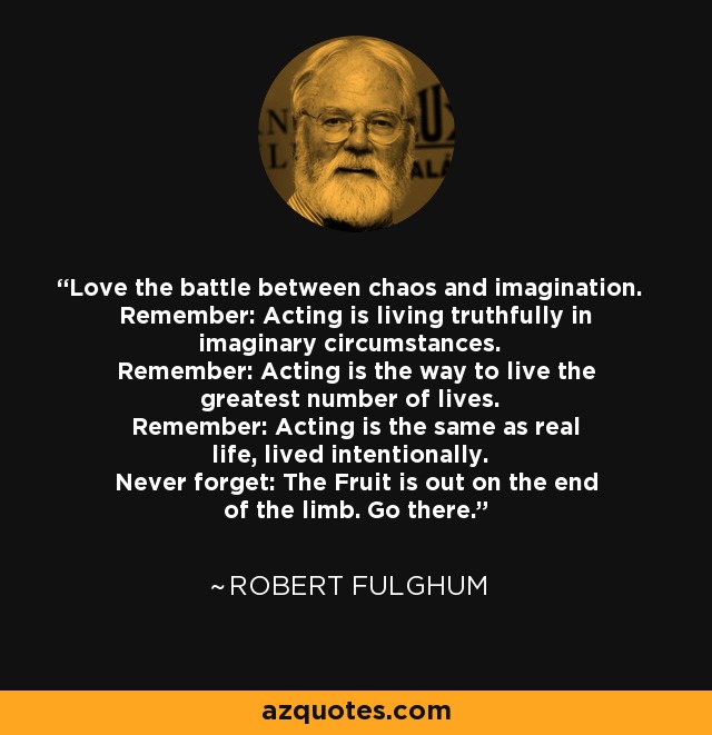 Love the battle between chaos and imagination. Remember: Acting is living truthfully in imaginary circumstances. Remember: Acting is the way to live the greatest number of lives. Remember: Acting is the same as real life, lived intentionally. Never forget: The Fruit is out on the end of the limb. Go there. - Robert Fulghum
