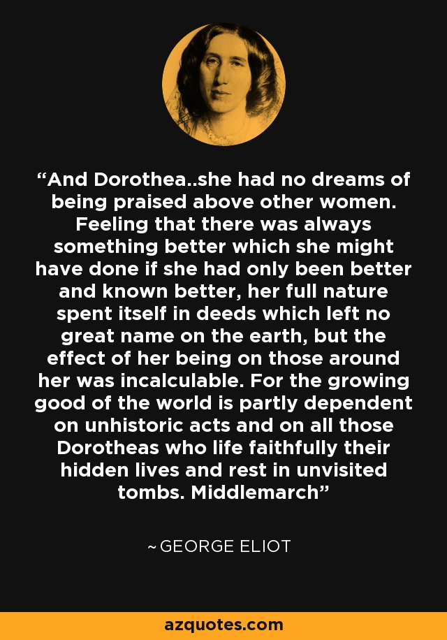 And Dorothea..she had no dreams of being praised above other women. Feeling that there was always something better which she might have done if she had only been better and known better, her full nature spent itself in deeds which left no great name on the earth, but the effect of her being on those around her was incalculable. For the growing good of the world is partly dependent on unhistoric acts and on all those Dorotheas who life faithfully their hidden lives and rest in unvisited tombs. Middlemarch - George Eliot