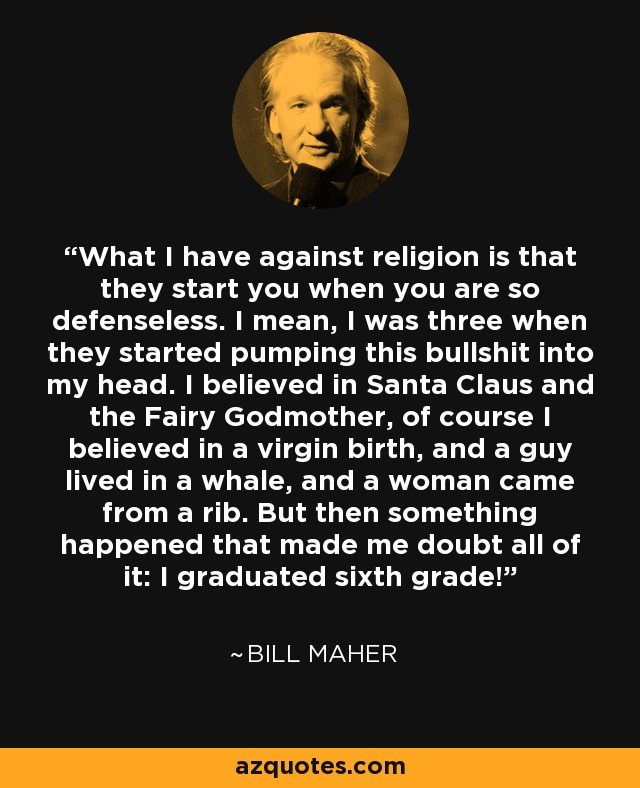 What I have against religion is that they start you when you are so defenseless. I mean, I was three when they started pumping this bullshit into my head. I believed in Santa Claus and the Fairy Godmother, of course I believed in a virgin birth, and a guy lived in a whale, and a woman came from a rib. But then something happened that made me doubt all of it: I graduated sixth grade! - Bill Maher