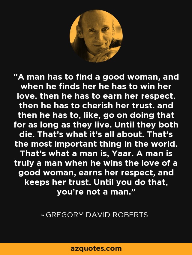 A man has to find a good woman, and when he finds her he has to win her love. then he has to earn her respect. then he has to cherish her trust. and then he has to, like, go on doing that for as long as they live. Until they both die. That's what it's all about. That's the most important thing in the world. That's what a man is, Yaar. A man is truly a man when he wins the love of a good woman, earns her respect, and keeps her trust. Until you do that, you're not a man. - Gregory David Roberts
