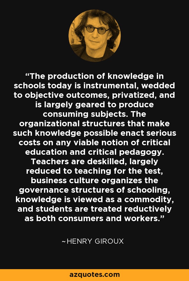 The production of knowledge in schools today is instrumental, wedded to objective outcomes, privatized, and is largely geared to produce consuming subjects. The organizational structures that make such knowledge possible enact serious costs on any viable notion of critical education and critical pedagogy. Teachers are deskilled, largely reduced to teaching for the test, business culture organizes the governance structures of schooling, knowledge is viewed as a commodity, and students are treated reductively as both consumers and workers. - Henry Giroux