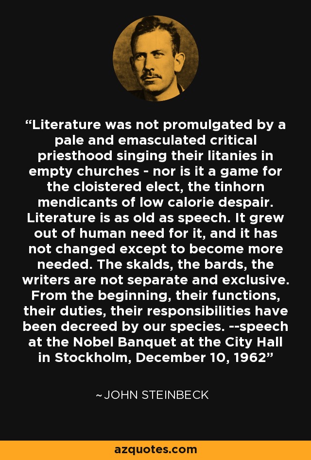 Literature was not promulgated by a pale and emasculated critical priesthood singing their litanies in empty churches - nor is it a game for the cloistered elect, the tinhorn mendicants of low calorie despair. Literature is as old as speech. It grew out of human need for it, and it has not changed except to become more needed. The skalds, the bards, the writers are not separate and exclusive. From the beginning, their functions, their duties, their responsibilities have been decreed by our species. --speech at the Nobel Banquet at the City Hall in Stockholm, December 10, 1962 - John Steinbeck
