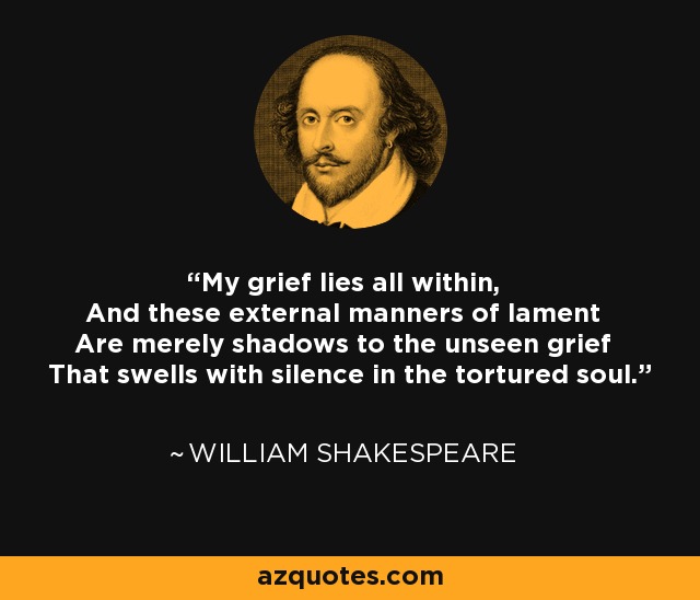 My grief lies all within, And these external manners of lament Are merely shadows to the unseen grief That swells with silence in the tortured soul. - William Shakespeare