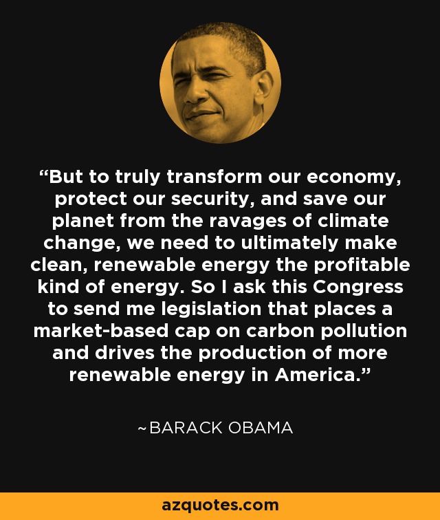 But to truly transform our economy, protect our security, and save our planet from the ravages of climate change, we need to ultimately make clean, renewable energy the profitable kind of energy. So I ask this Congress to send me legislation that places a market-based cap on carbon pollution and drives the production of more renewable energy in America. - Barack Obama