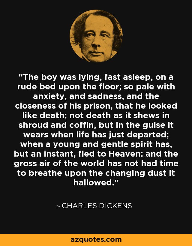 The boy was lying, fast asleep, on a rude bed upon the floor; so pale with anxiety, and sadness, and the closeness of his prison, that he looked like death; not death as it shews in shroud and coffin, but in the guise it wears when life has just departed; when a young and gentle spirit has, but an instant, fled to Heaven: and the gross air of the world has not had time to breathe upon the changing dust it hallowed. - Charles Dickens