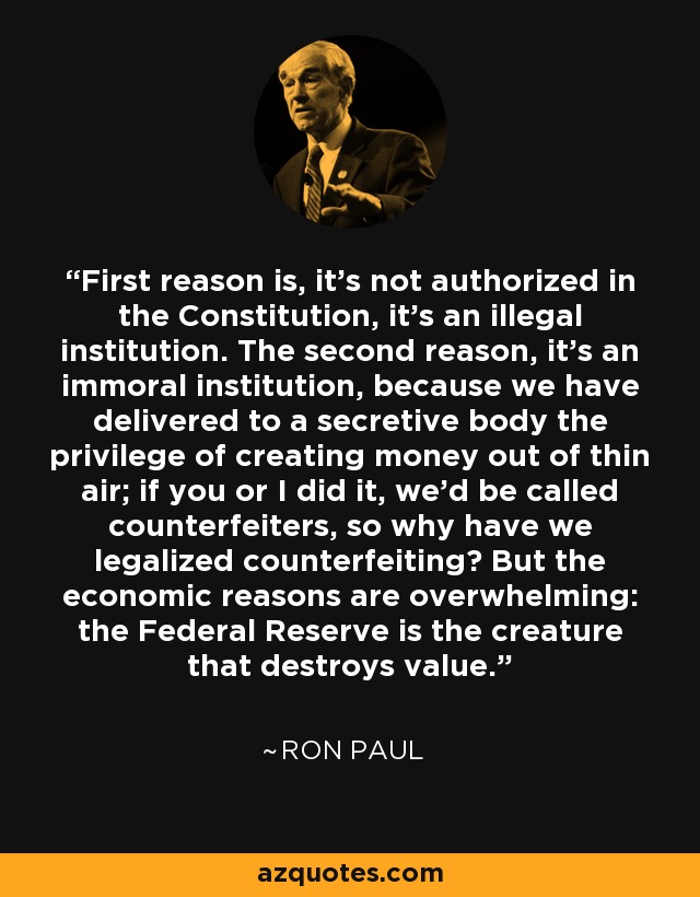First reason is, it's not authorized in the Constitution, it's an illegal institution. The second reason, it's an immoral institution, because we have delivered to a secretive body the privilege of creating money out of thin air; if you or I did it, we'd be called counterfeiters, so why have we legalized counterfeiting? But the economic reasons are overwhelming: the Federal Reserve is the creature that destroys value. - Ron Paul