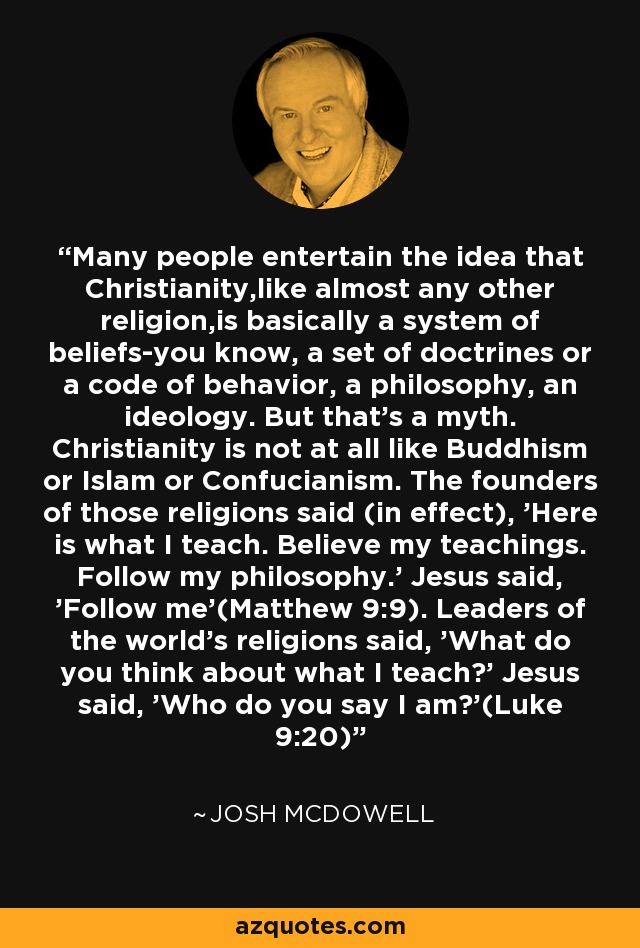 Many people entertain the idea that Christianity,like almost any other religion,is basically a system of beliefs-you know, a set of doctrines or a code of behavior, a philosophy, an ideology. But that's a myth. Christianity is not at all like Buddhism or Islam or Confucianism. The founders of those religions said (in effect), 'Here is what I teach. Believe my teachings. Follow my philosophy.' Jesus said, 'Follow me'(Matthew 9:9). Leaders of the world's religions said, 'What do you think about what I teach?' Jesus said, 'Who do you say I am?'(Luke 9:20) - Josh McDowell