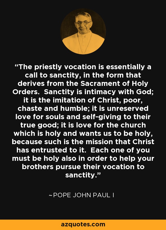 The priestly vocation is essentially a call to sanctity, in the form that derives from the Sacrament of Holy Orders. Sanctity is intimacy with God; it is the imitation of Christ, poor, chaste and humble; it is unreserved love for souls and self-giving to their true good; it is love for the church which is holy and wants us to be holy, because such is the mission that Christ has entrusted to it. Each one of you must be holy also in order to help your brothers pursue their vocation to sanctity. - Pope John Paul I