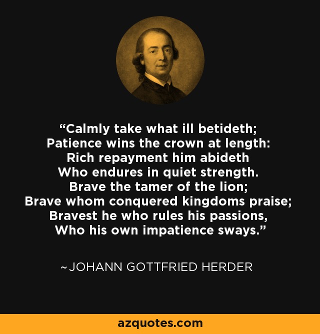 Calmly take what ill betideth; Patience wins the crown at length: Rich repayment him abideth Who endures in quiet strength. Brave the tamer of the lion; Brave whom conquered kingdoms praise; Bravest he who rules his passions, Who his own impatience sways. - Johann Gottfried Herder