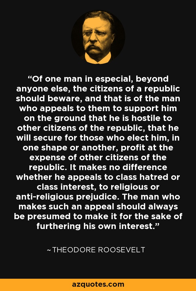 Of one man in especial, beyond anyone else, the citizens of a republic should beware, and that is of the man who appeals to them to support him on the ground that he is hostile to other citizens of the republic, that he will secure for those who elect him, in one shape or another, profit at the expense of other citizens of the republic. It makes no difference whether he appeals to class hatred or class interest, to religious or anti-religious prejudice. The man who makes such an appeal should always be presumed to make it for the sake of furthering his own interest. - Theodore Roosevelt