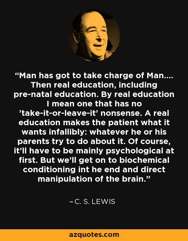 Man has got to take charge of Man.... Then real education, including pre-natal education. By real education I mean one that has no 'take-it-or-leave-it' nonsense. A real education makes the patient what it wants infallibly: whatever he or his parents try to do about it. Of course, it'll have to be mainly psychological at first. But we'll get on to biochemical conditioning int he end and direct manipulation of the brain. - C. S. Lewis