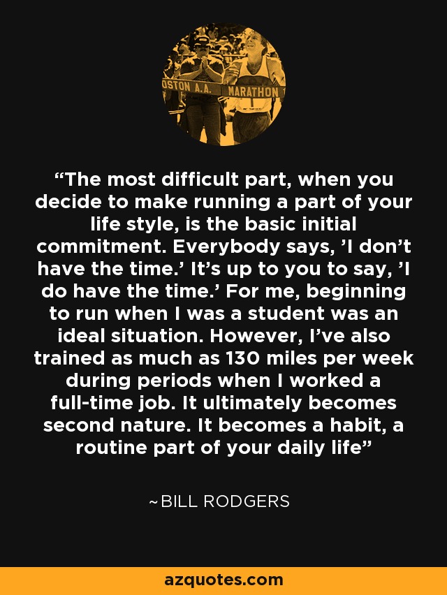 The most difficult part, when you decide to make running a part of your life style, is the basic initial commitment. Everybody says, 'I don't have the time.' It's up to you to say, 'I do have the time.' For me, beginning to run when I was a student was an ideal situation. However, I've also trained as much as 130 miles per week during periods when I worked a full-time job. It ultimately becomes second nature. It becomes a habit, a routine part of your daily life - Bill Rodgers