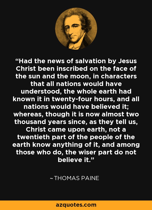 Had the news of salvation by Jesus Christ been inscribed on the face of the sun and the moon, in characters that all nations would have understood, the whole earth had known it in twenty-four hours, and all nations would have believed it; whereas, though it is now almost two thousand years since, as they tell us, Christ came upon earth, not a twentieth part of the people of the earth know anything of it, and among those who do, the wiser part do not believe it. - Thomas Paine