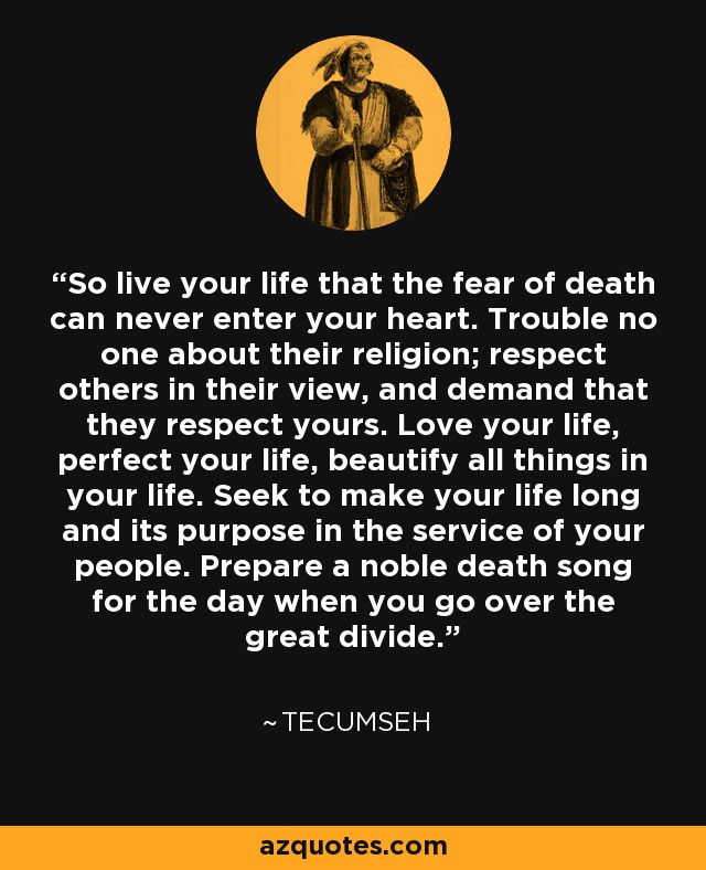 So live your life that the fear of death can never enter your heart. Trouble no one about their religion; respect others in their view, and demand that they respect yours. Love your life, perfect your life, beautify all things in your life. Seek to make your life long and its purpose in the service of your people. Prepare a noble death song for the day when you go over the great divide. - Tecumseh