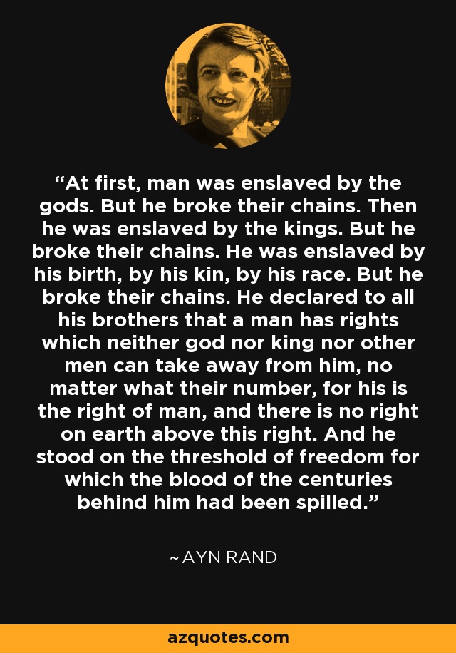 At first, man was enslaved by the gods. But he broke their chains. Then he was enslaved by the kings. But he broke their chains. He was enslaved by his birth, by his kin, by his race. But he broke their chains. He declared to all his brothers that a man has rights which neither god nor king nor other men can take away from him, no matter what their number, for his is the right of man, and there is no right on earth above this right. And he stood on the threshold of freedom for which the blood of the centuries behind him had been spilled. - Ayn Rand