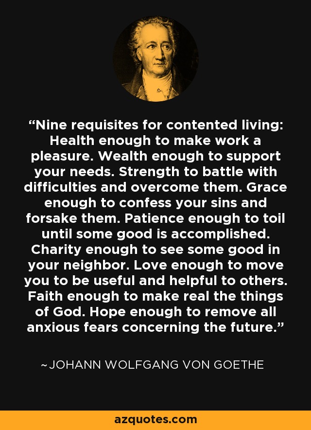 Nine requisites for contented living: Health enough to make work a pleasure. Wealth enough to support your needs. Strength to battle with difficulties and overcome them. Grace enough to confess your sins and forsake them. Patience enough to toil until some good is accomplished. Charity enough to see some good in your neighbor. Love enough to move you to be useful and helpful to others. Faith enough to make real the things of God. Hope enough to remove all anxious fears concerning the future. - Johann Wolfgang von Goethe