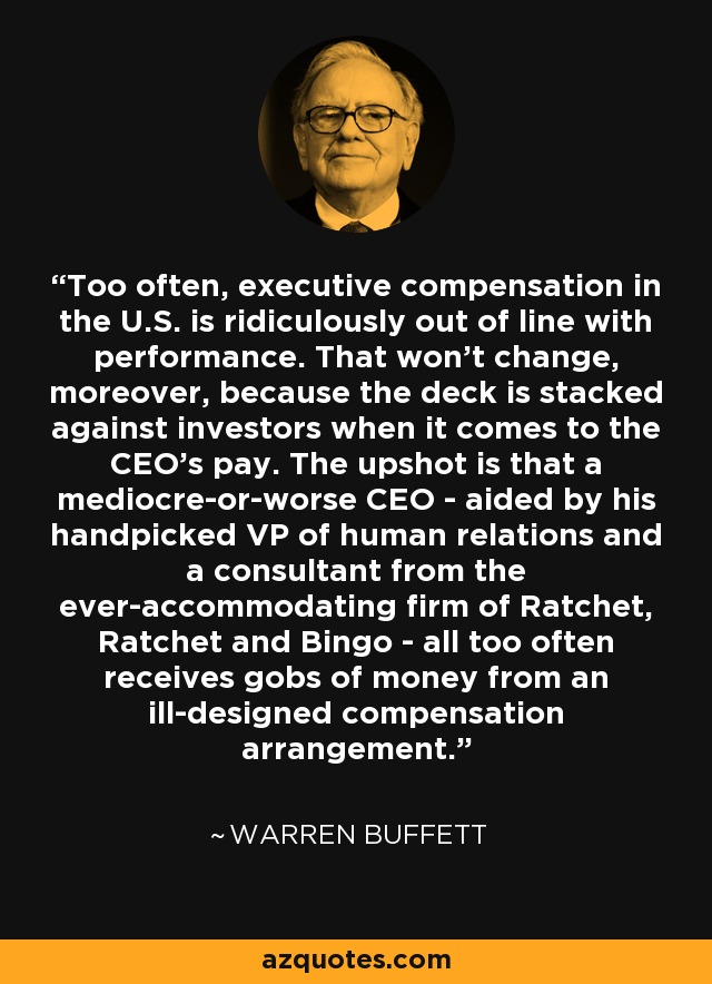 Too often, executive compensation in the U.S. is ridiculously out of line with performance. That won't change, moreover, because the deck is stacked against investors when it comes to the CEO's pay. The upshot is that a mediocre-or-worse CEO - aided by his handpicked VP of human relations and a consultant from the ever-accommodating firm of Ratchet, Ratchet and Bingo - all too often receives gobs of money from an ill-designed compensation arrangement. - Warren Buffett