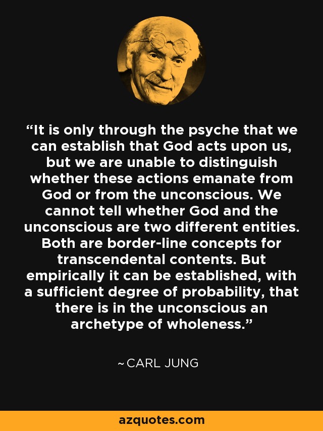 It is only through the psyche that we can establish that God acts upon us, but we are unable to distinguish whether these actions emanate from God or from the unconscious. We cannot tell whether God and the unconscious are two different entities. Both are border-line concepts for transcendental contents. But empirically it can be established, with a sufficient degree of probability, that there is in the unconscious an archetype of wholeness. - Carl Jung