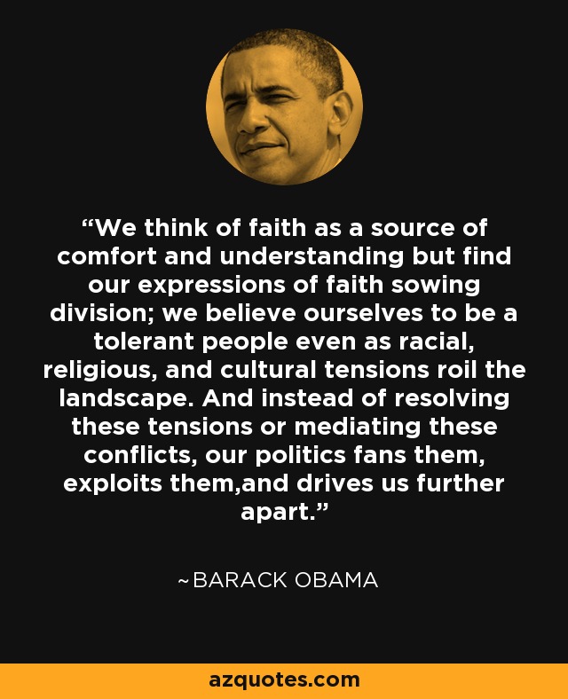 We think of faith as a source of comfort and understanding but find our expressions of faith sowing division; we believe ourselves to be a tolerant people even as racial, religious, and cultural tensions roil the landscape. And instead of resolving these tensions or mediating these conflicts, our politics fans them, exploits them,and drives us further apart. - Barack Obama