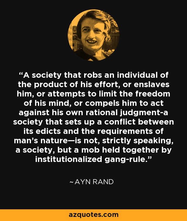 A society that robs an individual of the product of his effort, or enslaves him, or attempts to limit the freedom of his mind, or compels him to act against his own rational judgment-a society that sets up a conflict between its edicts and the requirements of man’s nature—is not, strictly speaking, a society, but a mob held together by institutionalized gang-rule. - Ayn Rand