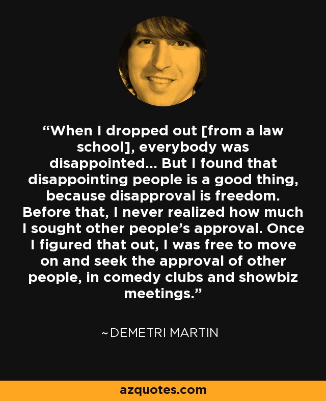 When I dropped out [from a law school], everybody was disappointed... But I found that disappointing people is a good thing, because disapproval is freedom. Before that, I never realized how much I sought other people's approval. Once I figured that out, I was free to move on and seek the approval of other people, in comedy clubs and showbiz meetings. - Demetri Martin