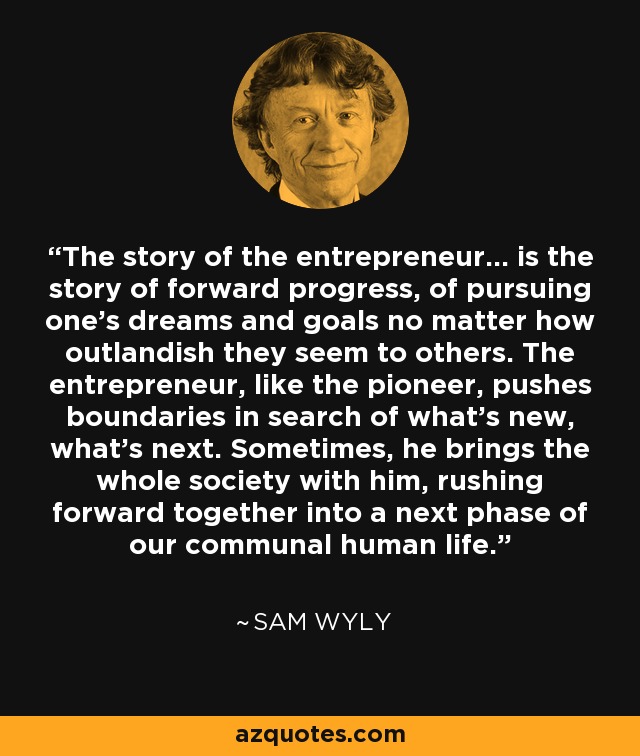 The story of the entrepreneur... is the story of forward progress, of pursuing one's dreams and goals no matter how outlandish they seem to others. The entrepreneur, like the pioneer, pushes boundaries in search of what's new, what's next. Sometimes, he brings the whole society with him, rushing forward together into a next phase of our communal human life. - Sam Wyly