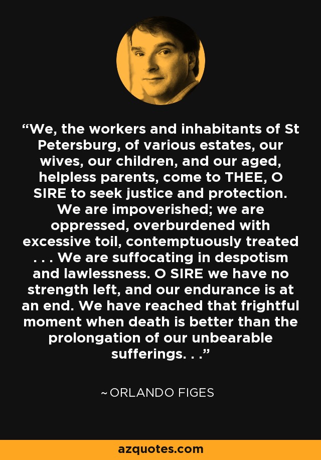 We, the workers and inhabitants of St Petersburg, of various estates, our wives, our children, and our aged, helpless parents, come to THEE, O SIRE to seek justice and protection. We are impoverished; we are oppressed, overburdened with excessive toil, contemptuously treated . . . We are suffocating in despotism and lawlessness. O SIRE we have no strength left, and our endurance is at an end. We have reached that frightful moment when death is better than the prolongation of our unbearable sufferings. . . - Orlando Figes