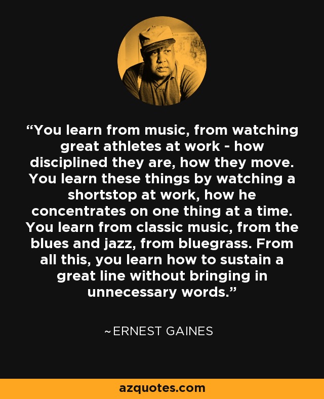 You learn from music, from watching great athletes at work - how disciplined they are, how they move. You learn these things by watching a shortstop at work, how he concentrates on one thing at a time. You learn from classic music, from the blues and jazz, from bluegrass. From all this, you learn how to sustain a great line without bringing in unnecessary words. - Ernest Gaines