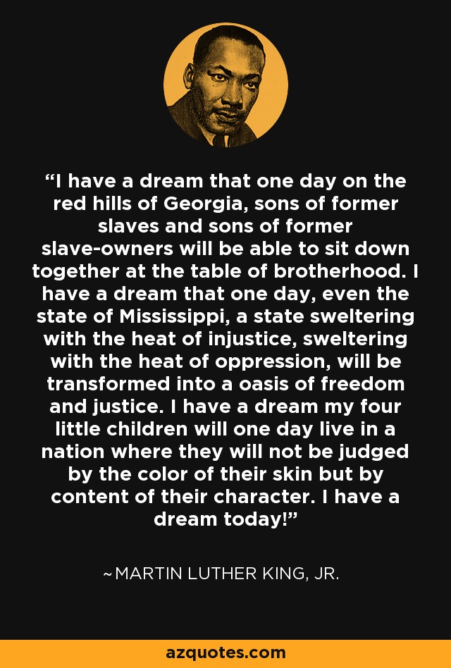 I have a dream that one day on the red hills of Georgia, sons of former slaves and sons of former slave-owners will be able to sit down together at the table of brotherhood. I have a dream that one day, even the state of Mississippi, a state sweltering with the heat of injustice, sweltering with the heat of oppression, will be transformed into a oasis of freedom and justice. I have a dream my four little children will one day live in a nation where they will not be judged by the color of their skin but by content of their character. I have a dream today! - Martin Luther King, Jr.