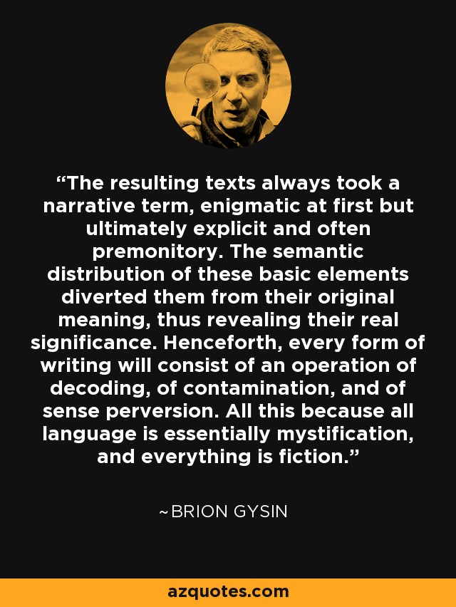 The resulting texts always took a narrative term, enigmatic at first but ultimately explicit and often premonitory. The semantic distribution of these basic elements diverted them from their original meaning, thus revealing their real significance. Henceforth, every form of writing will consist of an operation of decoding, of contamination, and of sense perversion. All this because all language is essentially mystification, and everything is fiction. - Brion Gysin