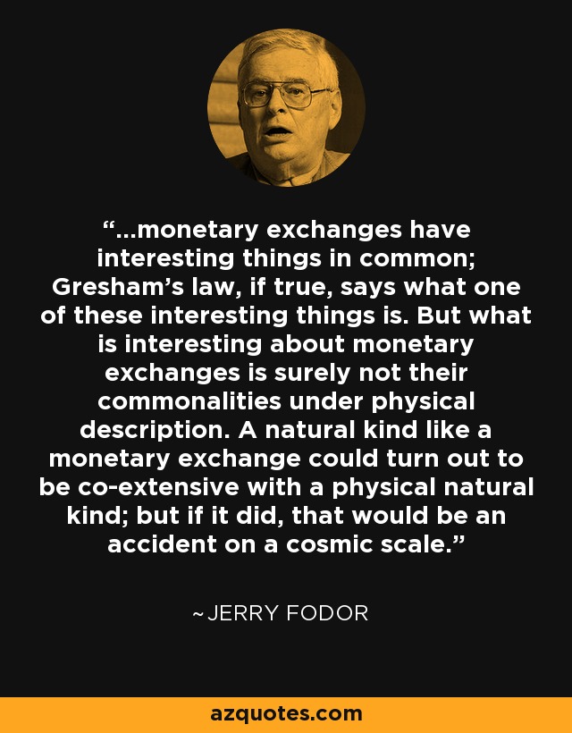 ...monetary exchanges have interesting things in common; Gresham's law, if true, says what one of these interesting things is. But what is interesting about monetary exchanges is surely not their commonalities under physical description. A natural kind like a monetary exchange could turn out to be co-extensive with a physical natural kind; but if it did, that would be an accident on a cosmic scale. - Jerry Fodor