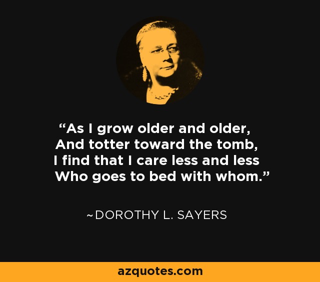 As I grow older and older, And totter toward the tomb, I find that I care less and less Who goes to bed with whom. - Dorothy L. Sayers