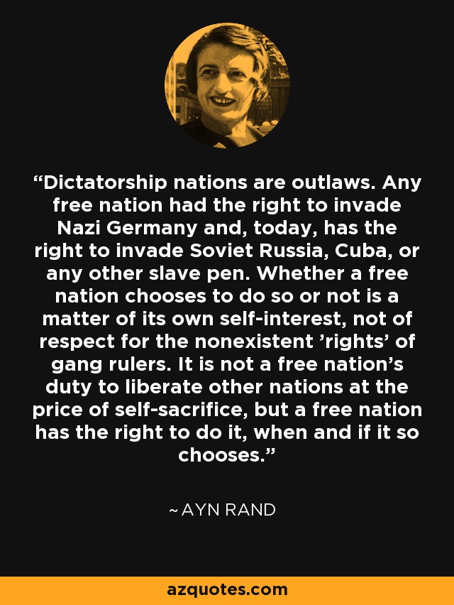 Dictatorship nations are outlaws. Any free nation had the right to invade Nazi Germany and, today, has the right to invade Soviet Russia, Cuba, or any other slave pen. Whether a free nation chooses to do so or not is a matter of its own self-interest, not of respect for the nonexistent 'rights' of gang rulers. It is not a free nation's duty to liberate other nations at the price of self-sacrifice, but a free nation has the right to do it, when and if it so chooses. - Ayn Rand