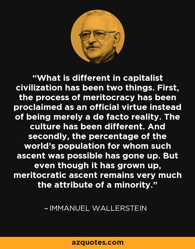 What is different in capitalist civilization has been two things. First, the process of meritocracy has been proclaimed as an official virtue instead of being merely a de facto reality. The culture has been different. And secondly, the percentage of the world's population for whom such ascent was possible has gone up. But even though it has grown up, meritocratic ascent remains very much the attribute of a minority. - Immanuel Wallerstein
