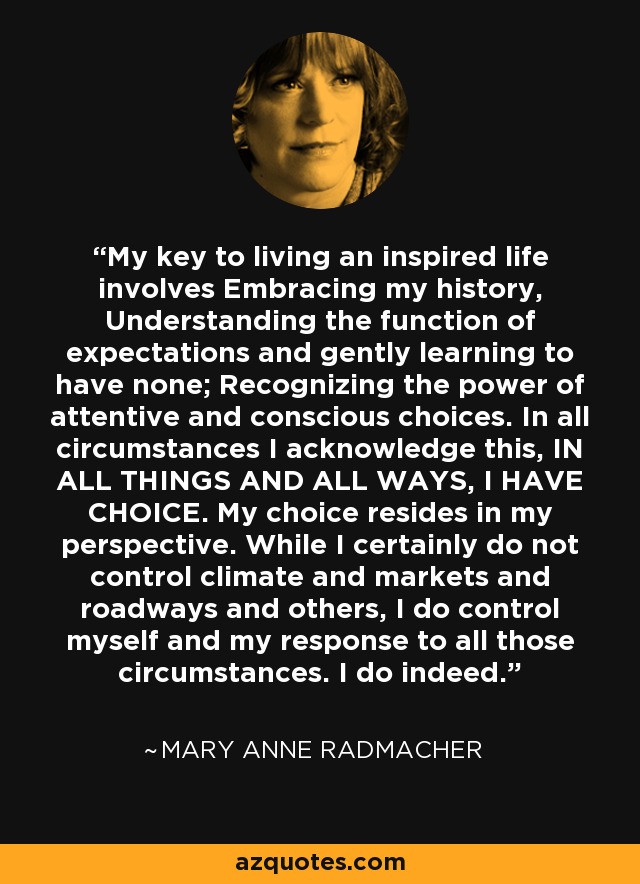 My key to living an inspired life involves Embracing my history, Understanding the function of expectations and gently learning to have none; Recognizing the power of attentive and conscious choices. In all circumstances I acknowledge this, IN ALL THINGS AND ALL WAYS, I HAVE CHOICE. My choice resides in my perspective. While I certainly do not control climate and markets and roadways and others, I do control myself and my response to all those circumstances. I do indeed. - Mary Anne Radmacher