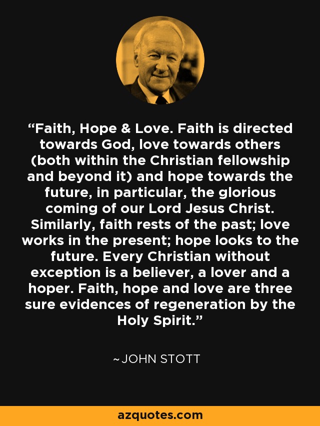 Faith, Hope & Love. Faith is directed towards God, love towards others (both within the Christian fellowship and beyond it) and hope towards the future, in particular, the glorious coming of our Lord Jesus Christ. Similarly, faith rests of the past; love works in the present; hope looks to the future. Every Christian without exception is a believer, a lover and a hoper. Faith, hope and love are three sure evidences of regeneration by the Holy Spirit. - John Stott